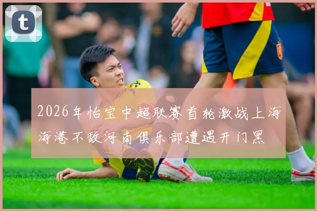 2026年怡宝中超联赛首轮激战上海海港不敌河南俱乐部遭遇开门黑