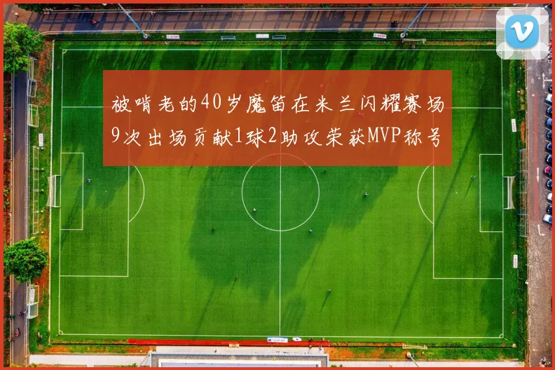 被啃老的40岁魔笛在米兰闪耀赛场9次出场贡献1球2助攻荣获MVP称号