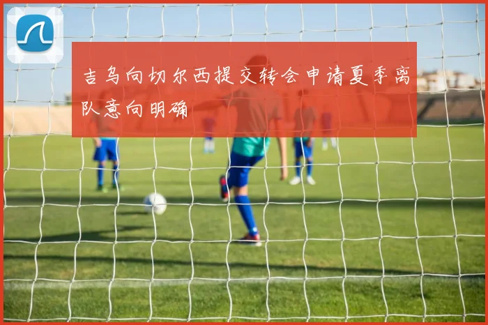 吉乌向切尔西提交转会申请夏季离队意向明确