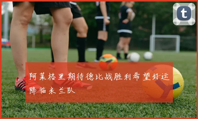 阿莱格里期待德比战胜利希望好运降临米兰队