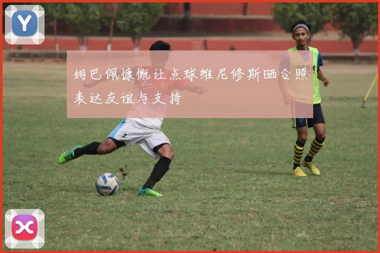 姆巴佩慷慨让点球维尼修斯晒合照表达友谊与支持