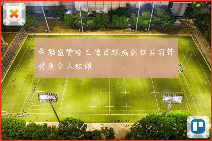 希勒盛赞哈兰德百球成就称其前锋特质令人钦佩