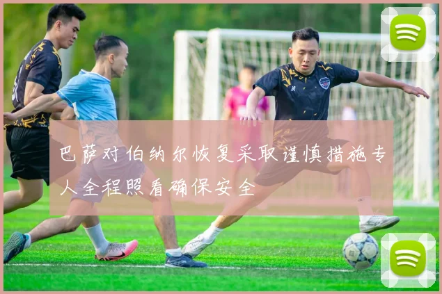 巴萨对伯纳尔恢复采取谨慎措施专人全程照看确保安全