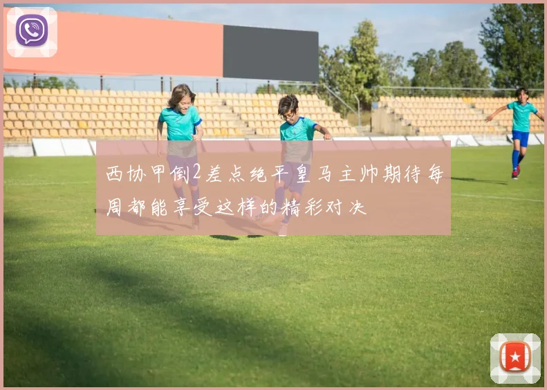 西协甲倒2差点绝平皇马主帅期待每周都能享受这样的精彩对决