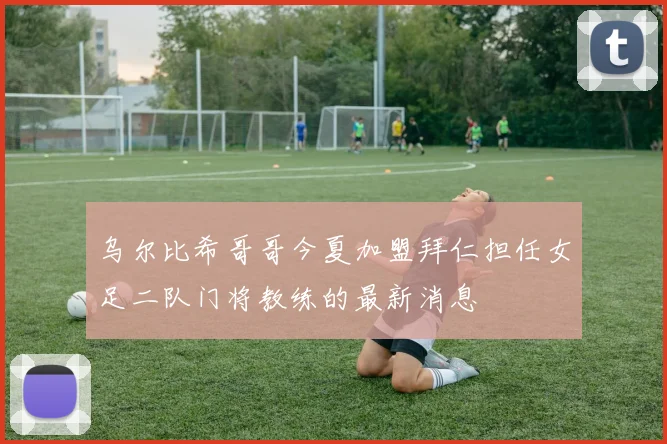 乌尔比希哥哥今夏加盟拜仁担任女足二队门将教练的最新消息